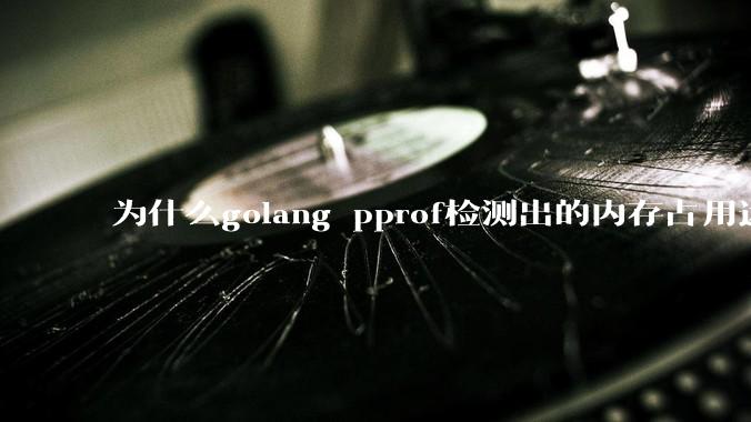 为什么golang pprof检测出的内存占用远小于top命令查看到的内存占用量？