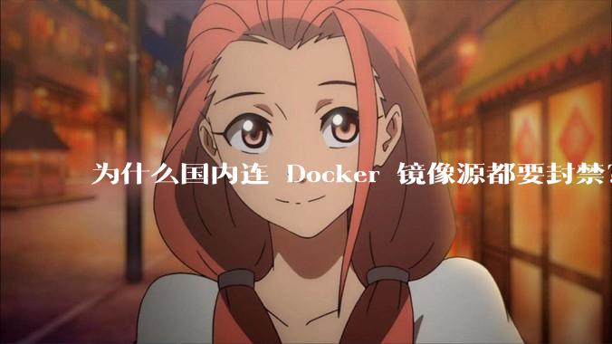 为什么国内连 Docker 镜像源都要封禁？